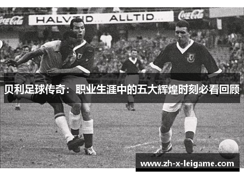 贝利足球传奇:职业生涯中的五大辉煌时刻必看回顾 贝利足球传奇:职业生涯中的五大辉煌时刻必看回顾