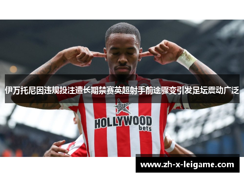伊万托尼因违规投注遭长期禁赛英超射手前途骤变引发足坛震动广泛 伊万托尼因违规投注遭长期禁赛英超射手前途骤变引发足坛震动广泛
