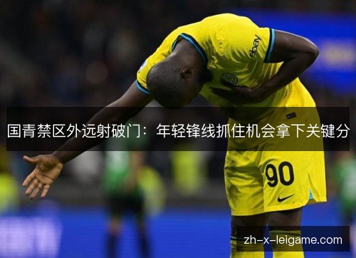 国青禁区外远射破门：年轻锋线抓住机会拿下关键分